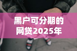 黑户可分期的网贷2025年终极指南！归纳这5个黑户可分期借钱平台口子多