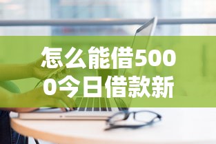 怎么能借5000今日借款新招！顺便筛选五个网贷5000平台可以借
