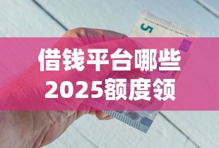 借钱平台哪些2025额度领取通道！帮您盘点5家贴合临时用钱需求的靠谱网贷平台