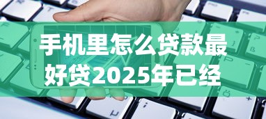 手机里怎么贷款最好贷2025年已经内部实测！同时汇集五个最容易通过的手机贷借款app
