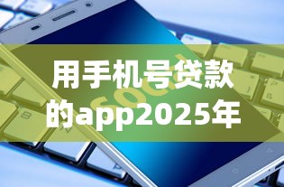 用手机号贷款的app2025年隐藏技巧揭秘！为您评析这5个借款24个月的贷款软件