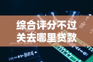综合评分不过关去哪里贷款必试这5个！本篇为您详细精选！