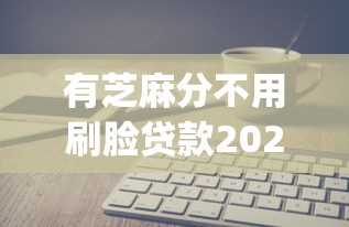 有芝麻分不用刷脸贷款2025年快速收藏!剖析五个有芝麻分用app借钱不用刷脸