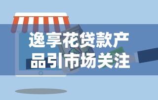 逸享花贷款产品引市场关注
