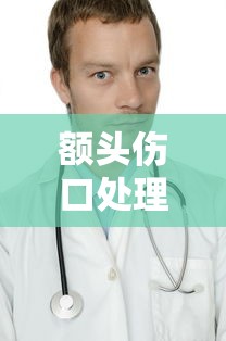 额头伤口处理及医院选择指南 额头伤口处理及医院选择指南