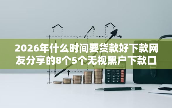 2026年什么时间要货款好下款网友分享的8个5个无视黑户下款口子我觉得不错！