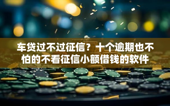 车贷过不过征信？十个逾期也不怕的不看征信小额借钱的软件
