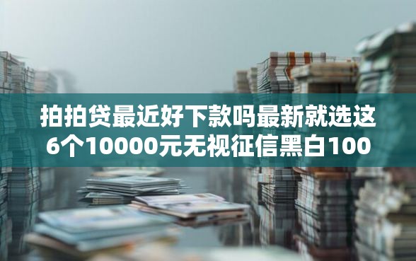 拍拍贷最近好下款吗最新就选这6个10000元无视征信黑白100%秒下网贷软件