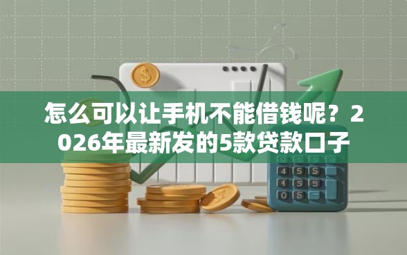怎么可以让手机不能借钱呢？2026年最新发的5款贷款口子