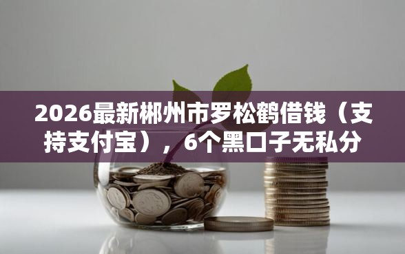 2026最新郴州市罗松鹤借钱(支持支付宝),6个黑口子无私分享 2026最新郴州市罗松鹤借钱(支持支付宝),6个黑口子无私分享