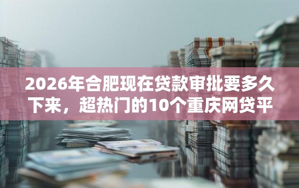 2026年合肥现在贷款审批要多久下来，超热门的10个重庆网贷平台推荐