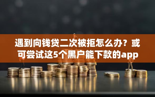 遇到向钱贷二次被拒怎么办？或可尝试这5个黑户能下款的app口子下载