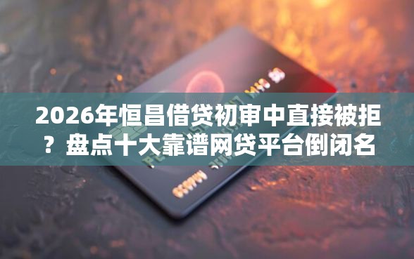 2026年恒昌借贷初审中直接被拒？盘点十大靠谱网贷平台倒闭名单