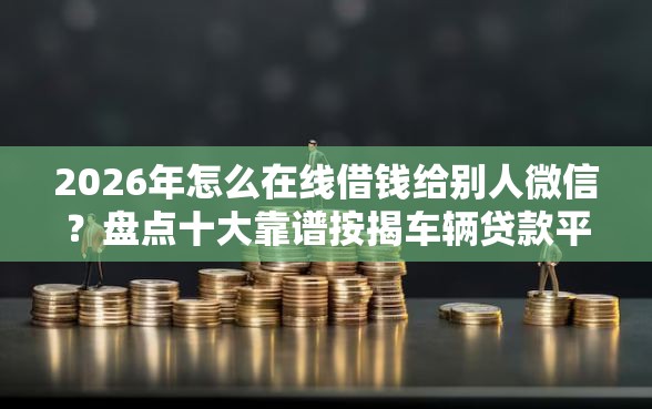 2026年怎么在线借钱给别人微信？盘点十大靠谱按揭车辆贷款平台