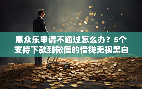 惠众乐申请不通过怎么办？5个支持下款到微信的借钱无视黑白100%秒下口子