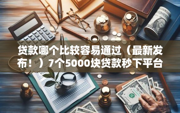 贷款哪个比较容易通过（最新发布！）7个5000块贷款秒下平台