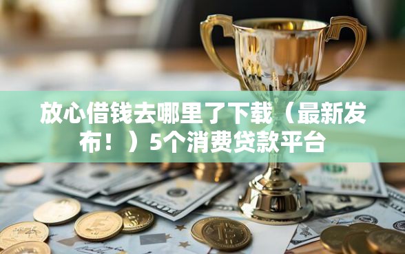 放心借钱去哪里了下载（最新发布！）5个消费贷款平台