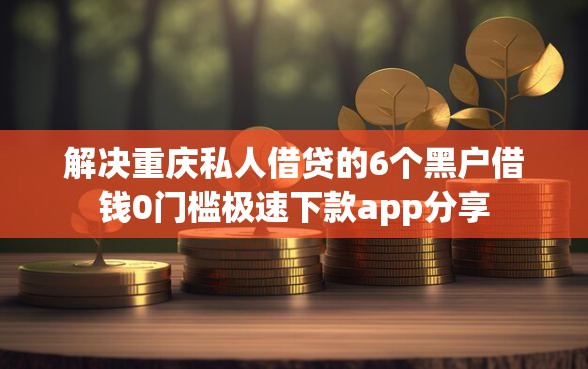 解决重庆私人借贷的6个黑户借钱0门槛极速下款app分享