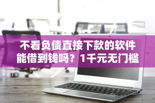 不看负债直接下款的软件能借到钱吗？1千元无门槛借款8个平台推荐