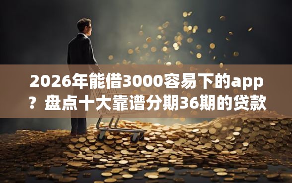 2026年能借3000容易下的app？盘点十大靠谱分期36期的贷款平台