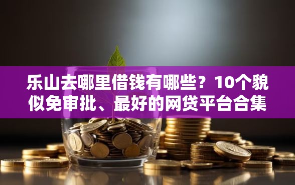 乐山去哪里借钱有哪些？10个貌似免审批、最好的网贷平台合集