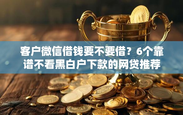 客户微信借钱要不要借？6个靠谱不看黑白户下款的网贷推荐