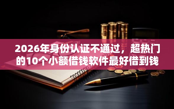 2026年身份认证不通过，超热门的10个小额借钱软件最好借到钱的推荐