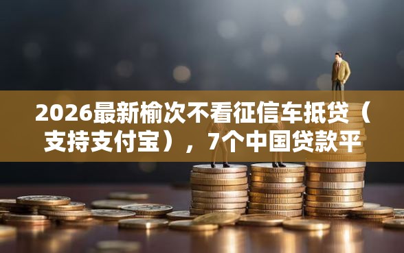 2026最新榆次不看征信车抵贷（支持支付宝），7个中国贷款平台无私分享