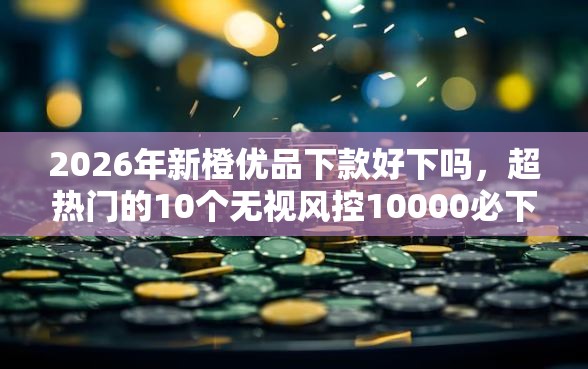 2026年新橙优品下款好下吗，超热门的10个无视风控10000必下口子推荐