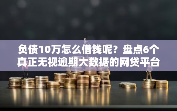 负债10万怎么借钱呢？盘点6个真正无视逾期大数据的网贷平台给你参考
