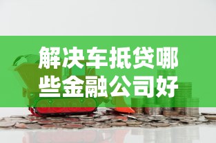解决车抵贷哪些金融公司好下款的5个借款平台利息最低最正规放款最快分享