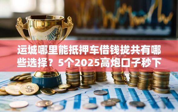 运城哪里能抵押车借钱拢共有哪些选择？5个2025高炮口子秒下款免审核详解