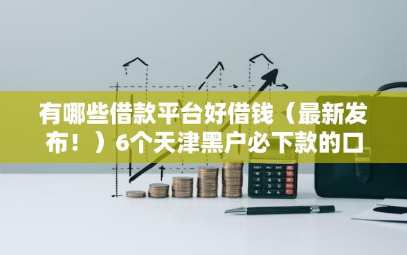 有哪些借款平台好借钱（最新发布！）6个天津黑户必下款的口子