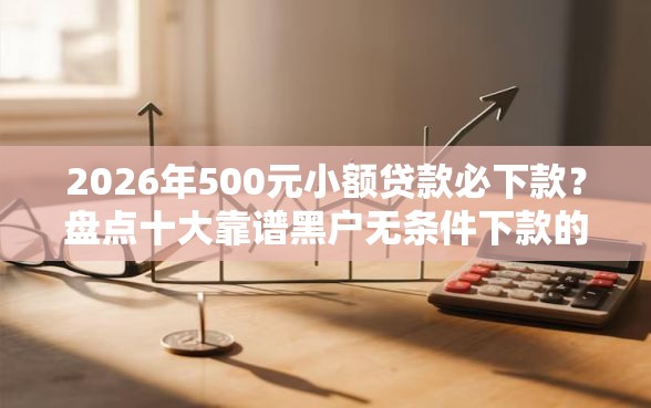 2026年500元小额贷款必下款？盘点十大靠谱黑户无条件下款的口子