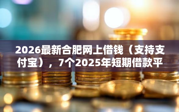 2026最新合肥网上借钱（支持支付宝），7个2025年短期借款平台,7到14天无私分享