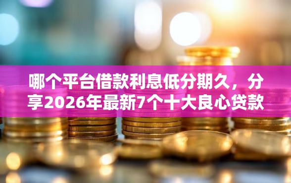 哪个平台借款利息低分期久，分享2026年最新7个十大良心贷款平台推荐