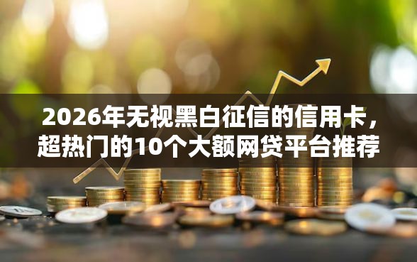 2026年无视黑白征信的信用卡，超热门的10个大额网贷平台推荐