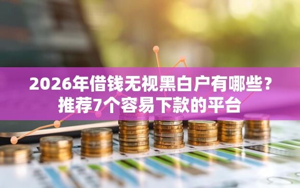 2026年借钱无视黑白户有哪些？推荐7个容易下款的平台