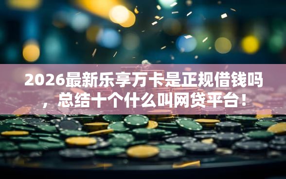 2026最新乐享万卡是正规借钱吗，总结十个什么叫网贷平台！