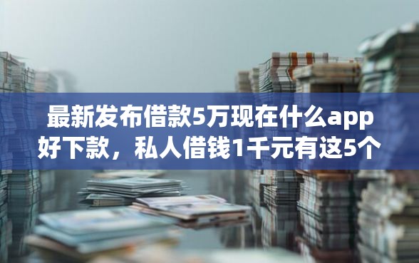 最新发布借款5万现在什么app好下款，私人借钱1千元有这5个渠道