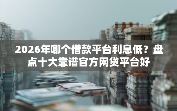 2026年哪个借款平台利息低？盘点十大靠谱官方网贷平台好