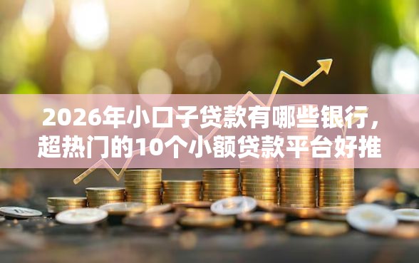 2026年小口子贷款有哪些银行，超热门的10个小额贷款平台好推荐