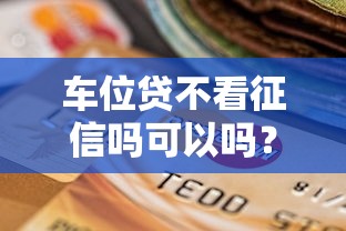 车位贷不看征信吗可以吗？十个逾期也不怕的贷款平台网