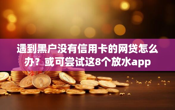 遇到黑户没有信用卡的网贷怎么办？或可尝试这8个放水app