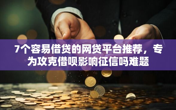 7个容易借贷的网贷平台推荐，专为攻克借呗影响征信吗难题