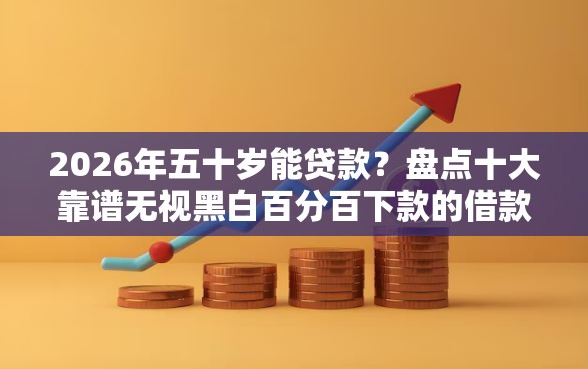 2026年五十岁能贷款？盘点十大靠谱无视黑白百分百下款的借款口子