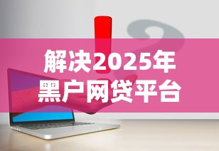 解决2025年黑户网贷平台的7个平台贷款容易通过分享