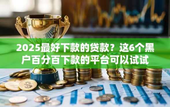 2025最好下款的贷款？这6个黑户百分百下款的平台可以试试