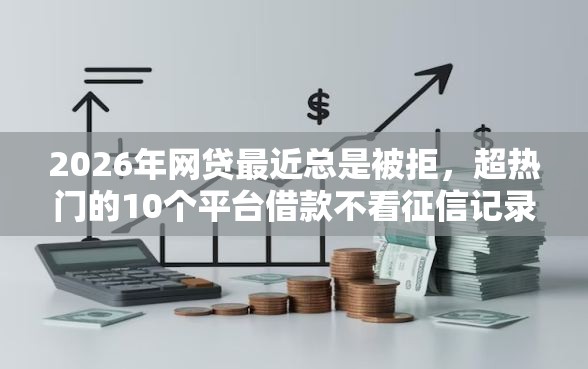 2026年网贷最近总是被拒，超热门的10个平台借款不看征信记录推荐