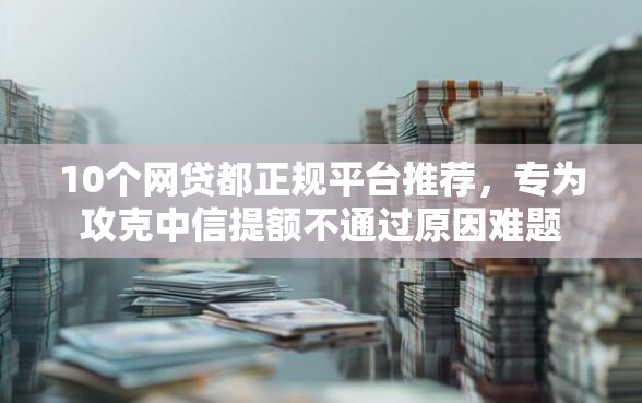 10个网贷都正规平台推荐，专为攻克中信提额不通过原因难题